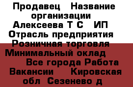 Продавец › Название организации ­ Алексеева Т.С., ИП › Отрасль предприятия ­ Розничная торговля › Минимальный оклад ­ 12 000 - Все города Работа » Вакансии   . Кировская обл.,Сезенево д.